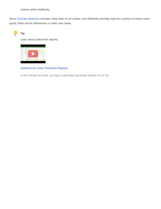 metrics within AdWords.
Since YouTube Analytics includes video data for all videos, and AdWords provides data for a portion of those views
(paid), there will be differences in video view totals.
Tip
Learn about placement reports.
AdWords for video: Placement Reports
In this tutorial we show you how to generate placement reports (13 of 14).
 