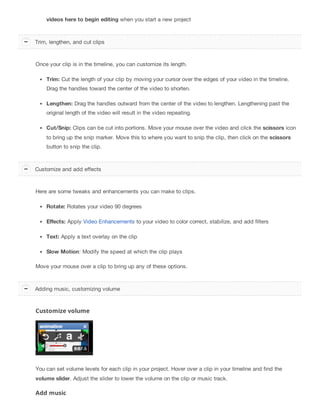 videos here to begin editing when you start a new project
Once your clip is in the timeline, you can customize its length.
Trim: Cut the length of your clip by moving your cursor over the edges of your video in the timeline.
Drag the handles toward the center of the video to shorten.
Lengthen: Drag the handles outward from the center of the video to lengthen. Lengthening past the
original length of the video will result in the video repeating.
Cut/Snip: Clips can be cut into portions. Move your mouse over the video and click the scissors icon
to bring up the snip marker. Move this to where you want to snip the clip, then click on the scissors
button to snip the clip.
Here are some tweaks and enhancements you can make to clips.
Rotate: Rotates your video 90 degrees
Effects: Apply Video Enhancements to your video to color correct, stabilize, and add filters
Text: Apply a text overlay on the clip
Slow Motion: Modify the speed at which the clip plays
Move your mouse over a clip to bring up any of these options.
Customize volume
You can set volume levels for each clip in your project. Hover over a clip in your timeline and find the
volume slider. Adjust the slider to lower the volume on the clip or music track.
Add music
Trim, lengthen, and cut clips
Customize and add effects
Adding music, customizing volume
 