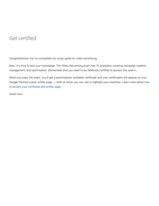 Get certified
Congratulations! You've completed our study guide on video advertising.
Now, it's time to test your knowledge. The Video Advertising exam has 74 questions covering campaign creation,
management, and optimization. (Remember that you need to be AdWords certified to access this exam.)
When you pass the exam, you'll get a personalized, printable certificate and your certification will appear on your
Google Partners public profile page — both of which you can use to highlight your expertise. Learn more about how
to access your certificate and profile page.
Good luck!
 