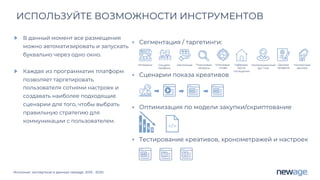 Источник: экспертиза и данные newage. 2019 - 2020
ИСПОЛЬЗУЙТЕ ВОЗМОЖНОСТИ ИНСТРУМЕНТОВ
В данный момент все размещения
можно автоматизировать и запускать
буквально через одно окно.
Каждая из программатик платформ
позволяет таргетировать
пользователя сотнями настроек и
создавать наиболее подходящие
сценарии для того, чтобы выбрать
правильную стратегию для
коммуникации с пользователем.
• Сегментация / таргетинги:
• Cценарии показа креативов
• Оптимизация по модели закупки/cкриптование
• Тестирование креативов, хронометражей и настроек
Интересы Соц.дем.
профиль
Кастомные Поисковые
запросы
Ключевые
слова
Оффлайн
места
посещения
Геолокационный
(до 1 км)
Данные
профиля
Контактные
данные
 