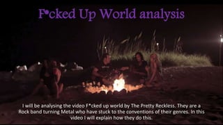 F*cked Up World analysis 
I will be analysing the video F*cked up world by The Pretty Reckless. They are a 
Rock band turning Metal who have stuck to the conventions of their genres. In this 
video I will explain how they do this. 
 