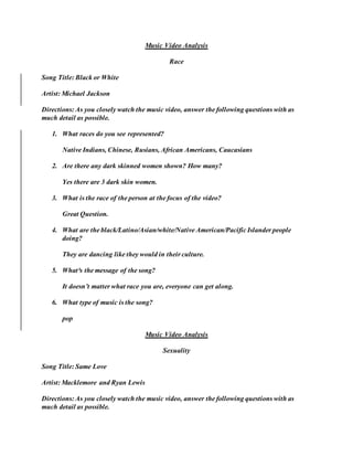 Music Video Analysis
Race
Song Title: Black or White
Artist: Michael Jackson
Directions: As you closely watch the music video, answer the following questions with as
much detail as possible.
1. What races do you see represented?
Native Indians, Chinese, Rusians, African Americans, Caucasians
2. Are there any dark skinned women shown? How many?
Yes there are 3 dark skin women.
3. What is the race of the person at the focus of the video?
Great Question.
4. What are the black/Latino/Asian/white/Native American/Pacific Islander people
doing?
They are dancing like they would in their culture.
5. What³s the message of the song?
It doesn’t matter what race you are, everyone can get along.
6. What type of music is the song?
pop
Music Video Analysis
Sexuality
Song Title: Same Love
Artist: Macklemore and Ryan Lewis
Directions: As you closely watch the music video, answer the following questions with as
much detail as possible.
 