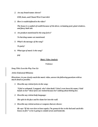 2. Are any brand names shown?
EOS, beats, and Chanel West Coast shirt
3. How is wealth defined in the video?
The house is a symbol of wealth because of the décor, swimming pool, giant windows,
and fancy bath tub.
4. Are products mentioned in the song lyrics?
No but drug names are mentioned.
5. What³s the message of the song?
To party!
6. What type of music is the song?
pop
Music Video Analysis
Violence
Song Title: Love the Way You Lie
Artist: Eminem ft Rhianna
Directions: As you closely watch the music video, answer the following questions with as
much detail as possible.
1. Describe any violent lyrics in the song:
“I feel so ashamed, I snapped, who’s that dude? I don’t even know his name, I laid
hands on her” these lyrics are violent because he’s talking about hitting her.
2. Describe any violent body language:
She spits in his face and he slams her into the wall.
3. Describe any violent actions or weapons that are shown:
He says “If she ever tires to leave again, I’m gonna tie her to the bed and catch this
house on fire” so he is going to commit arson and homicide.
 