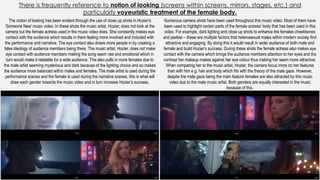 There is frequently reference to notion of looking (screens within screens, mirrors, stages, etc.) and
particularly voyeuristic treatment of the female body.
The notion of looking has been evident through the use of close up shots in Hozier's
‘Someone New’ music video. In these shots the music artist, Hozier, does not look at the
camera but the female actress used in the music video does. She constantly makes eye
contact with the audience which results in them feeling more involved and included with
the performance and narrative. The eye contact also draws more people in by creating a
false ideology of audience members being there. The music artist, Hozier, does not make
eye contact with audience members making the song seem raw and emotional which in
turn would make it relatable for a wide audience. This also pulls in more females due to
the male artist seeming mysterious and dark because of the lighting choice and so makes
the audience more balanced within males and females. The male artist is used during the
performance scenes and the female is used during the narrative scenes, this is what will
draw each gender towards the music video and in turn increase Hozier’s success.
Numerous camera shots have been used throughout this music video. Most of them have
been used to highlight certain parts of the female actress’ body that has been used in this
video. For example, dark lighting and close up shots to enhance the females cheekbones
and jawline – these are multiple factors that heterosexual males within modern society find
attractive and engaging. By doing this it would result in wider audience of both male and
female and build Hozier’s success. During these shots the female actress also makes eye
contact with the camera which brings the audience members attention to her eyes and the
contrast her makeup makes against her eye colour thus making her seem more attractive.
When comparing her to the music artist, Hozier, the camera focus more on her features
than with him e.g. hair and body which fits with the theory of the male gaze. However,
despite the male gaze being the main feature females are also attracted by this music
video due to the male music artist. Both genders are equally interested in the music
because of this.
 