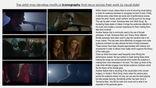 The artist may develop motifs or iconography that recur across their work (a visual style)
Within Hozier’s music videos there is a lot of recurring visual styling
in order for audience members to recognise his kind of work. Firstly,
in almost every video there are some sort of performance scenes
where the artist, Hozier, would ‘perform’ and lip synch to his songs.
This can be seen in both ‘Someone New’ and ‘Work Song’. By
recreating these styles of videos it brings the audiences attention to
his music and creates a concert experience for them making them
feel more involved.
Another feature that is commonly used is the use of female
actresses. In both ‘Someone New’ and ‘Cherry Wine’ different
female actresses have been used to play the narrative role in his
music videos. This has been done effectively to engage more male
audience members but also attracts the fans of these actresses.
These women have been dressed appropriately with makeup and
accessories in order to attract more males which supports the theory
of the male gaze.
Close up shots have been used frequently when filming the
performance scenes. No eye contact is made during these shots
making the songs raw and emotional which draws the audience in
making them more interested in his work. The close up shots of the
male artist will also engage more female audience members which
fits the theory of the female gaze.
Another feature that is recurring of the visual style is the concert
imagery. In Hozier’s ‘Work Song’ music video the camera pans
across the audience where not only can you see the band playing
but also people dancing. Something similar has been done in
‘Someone New’, this fits his indie rock music and is what to be
expected of this particular genre.
 