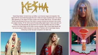 Kesha Rose Sebert, formerly known as Ke$ha, is an American singer and songwriter. She
signed with the record label Kemosabe Records in 2005 and made a breakthrough in her career
after appearing on the rapper Flo Rida’s number one hit single ‘Right Round’. Her debut album
‘Animal’ was premiered at the top of the charts in several countries and achieved a few number
one singles including ‘Tik Tok’ which earned the best-selling digital single in history and sold over
14 million units internationally. By November 2013 she had reportedly sold over 33 million
records in the United States and 60 million records worldwide. After a recent legal dispute with
her former producer Ke$ha released her new album ‘Rainbow’ with it’s lead single ‘praying’
introducing a whole new style compared to her older work.
 
