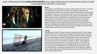 Music videos demonstrate genre characteristics (e.g. stage performance in metal videos, dance routine
for boy/girl band, aspiration in Hip Hop).
Styling:
Kesha’s styling is very independent and unique no matter what the music video is. Throughout
the ‘Praying’ video she wears numerous outfits; some considered normal and others
considered extreme. However, this is what sets her apart from other artists and is what initially
drew people in. At parts of the video she wears a fluffy coat, mesh kimono on top of a butterfly
sequined dress, a striped dress, grey blazer and also a jumpsuit with wings attached. These
different outfits have been used effectively to show different parts of her recovery process
which has been mentioned within the song. The colourful items makes the video more
aesthetically pleasing to watch and contrasts with some of the black and white editing
resulting in audience members understanding the significance of this contrast. Some of the
clothing is quite flattering by highlighting certain features of her body, this fits the theory of the
male gaze due to it being done to attract more male audience members. Overall, her clothing
is highly eccentric but this is known as her trademark look.
Lighting:
The lighting used in Kesha’s ‘Praying’ music video is usually very bright. One of the reasons
why this has been done is to present the setting clearly for audience members and to show
the time of the day e.g. sun means daytime. This means the audience is able to understand
more of the video despite no narrative. Dark lighting has also been used in some parts of
the music video for example, in the scenes where Kesha is praying in front of the cross.
This has been done to show the transition from outdoors to indoors, it also suggests the
amount of meaning these scenes have. The audience can assume it has to do with the
person behind the song making the audience sympathise with her and making the song
more raw and emotional. The different uses of light fits with the conventions of a typical
music video resulting in something the audience expects to see. By having the contrasts of
bright and dark it helps build the emotional suspense and makes the video fit with the music
and the meaning behind the song.
 