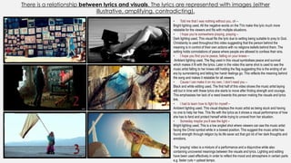 There is a relationship between lyrics and visuals. The lyrics are represented with images (either
illustrative, amplifying, contradicting).
• Told me that I was nothing without you, oh –
Bright lighting used. All the negative words on the TVs make this lyric much more
relatable for the viewers and fits with multiple situations.
• I hope you’re somewhere praying, praying –
Dark lighting used. This visual fits the lyric due to setting being suitable to pray to God.
Christianity is used throughout this video suggesting that the person behind the
meaning is in control of their own actions with no religions beliefs behind them. The
setting holds connotations of peace where people are allowed to confess their sins.
• I hope you find you’re peace, falling on your knees –
Ambient lighting used. The flag used in this visual symbolises peace and survival
which makes it fit with the lyrics. Later in the video this same shot is used to see the
music artist falling to her knees still holding the flag suggesting this is the ending of an
era by surrendering and letting her harsh feelings go. This reflects the meaning behind
the song and makes it relatable for all viewers.
• Cause I can make it on my own, I don’t need you –
Black and white editing used. The first half of this video shows the music artist laying
still but in time with these lyrics she starts to move after finding strength and courage.
This emphasises her lack of a need towards this person making the visuals and lyrics
link.
• I had to learn how to fight for myself –
Ambient lighting used. This visual displays the music artist as being stuck and having
no one to help her free. This fits with the lyrics as it shows a visual performance of how
she has to fend and protect herself while trying to unravel from her situation.
• Someday maybe you’ll see the light –
Bright lighting used. This is a low angled shot where viewers can see the music artist
facing the Christ symbol while in a bowed position. This suggest the music artist has
found strength through religion by its life saver act that got rid of her dark thoughts and
emotions.
The ‘praying’ video is a mixture of a performance and a disjunctive while also
containing uncovered meanings between the visuals and lyrics. Lighting and editing
have been used effectively in order to reflect the mood and atmosphere in certain parts
e.g. faster cuts = upbeat tempo.
1
2
3
4
5
6
 