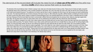 The demands of the record label will include the need for lots of close ups of the artist and the artist may
develop motifs which recur across their work (a visual style).
‘Woman’
‘Rainbow’
‘Blah Blah Blah’
‘We R Who We R’
The demands of the record label are clear in Kesha’s ‘praying’ music video due to the high amounts of close up shots. These amount of shots are highly unusual for
this particular artist as she is well known in many countries compared to indie bands, this is why most close ups used in this video are with her hair covering her face
or her head turned towards the ground. The audience do not have to see her face in order to recognise who she is due to her high success and recent scandal being
in the news. The reasoning behind the use of shots is because of the type of song it is. After writing the song after a difficult situation considering her former producer
the close up shots have been used for viewers to witness her facial expressions due to her emotional attachment to the song in order to understand both the visuals
and music. Because of this the record label have tried to communicate a different feel and atmosphere than her previous music videos by using high angled shots
more often, this has been done to show her weak position which can be understood by the audience after they interpret the video themselves.
The motif is very different compared to her other music videos however there are similar parts such as when close up shots have been used when she is performing
at the piano while lip synching. The majority of Kesha’s music videos contain performance parts which are normally filmed as close ups with her looking straight at the
camera. It’s at this part where viewers can see her rare clothing and witness her quirky style that sets her apart from other artists, this is how audience members
have become so familiar with her and makes her easily recognisable. This is what makes her music videos so typical and is a regular occurrence in all of them. Most
of her music videos have a fun and laid back approach while ‘praying’ has a more serious out look which is witnessed through the minimal clothing, make-up and
editing, this is what sets it apart from the others. ‘Praying’ looks to be more professional than her others which seem to be of less standard and quality however I think
this has more to do with the time they were filmed. Overall, there are clear features across her work that stand out and are repeated but this new single is also
different and unique which is what makes it more interesting to her already large audience.
 