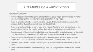 7 FEATURES OF A MUSIC VIDEO
ANDREW GOODWIN
• Music videos demonstrate genre characteristics. (e.g. stage performance in metal
videos, dance routine for boy/girl band, aspiration in Hip Hop).
• There is a relationship between lyrics and visuals. The lyrics are represented with
images. (either illustrative, amplifying, contradicting).
• There is a relationship between music and visuals. The tone and atmosphere of the
visual reflects that of the music. (either illustrative, amplifying, contradicting).
• The demands of the record label will include the need for lots of close ups of the artist
and the artist may develop motifs which recur across their work (a visual style).
• There is frequently reference to notion of looking (screens within screens, mirrors,
stages, etc.) and particularly voyeuristic treatment of the female body.
• The artist may develop motifs or iconography that recur across their work (a visual
style)
• There are often intertextual reference (to films, TV programmes, other music videos
etc.).
 