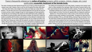 There is frequently reference to notion of looking (screens within screens, mirrors, stages, etc.) and
particularly voyeuristic treatment of the female body.
The notion of looking has been featured through the use of close up shots throughout the
‘praying’ music video. However, there is only one shot throughout the whole video where
the music artist, Kesha, looks straight at the camera and makes eye contact with the
audience. This has been done due to the emotional attachment she has with the song and
is trying to portray a certain message through her body language and facial expressions.
Through the act of not looking at the camera her entire performance ends up feeling raw
and powerful by stirring emotions within all audience members. By doing this it makes the
audience sympathise with the artists current situation as they attempt to understand what
she’s going through. This has been emphasised through the use of black and white in the
shot when she’s making eye contact with the audience, and adds to the already personal
feeling. Although also creating a powerful and strong atmosphere by displaying courage
through that one piece of face to face contact. This creates a synthetic relationship as it
build trust and a connection between the audience and the artist.
The clothing and accessories the music artist, Kesha, is wearing in the ‘praying’ music
video is a heavy example of the male gaze. Right at the start an extreme close up has
been used showing the dark blue lipstick the artist is wearing. The dark colour of the blue
symbolises quietness and is used to not draw attention. However, from the way the
camera lingers on her lips it has done the opposite affect by bringing the audiences
attention to it. This has been done in order to draw in more men due to her large
audience being mostly consisting of young females. Throughout the video there are
numerous examples of this e.g. skin tight clothing, showing of legs and breasts. Due to
the artist being a female more girls are attracted to this type of music than men so in
order to get a mixed audience she has to be deemed attractive to the stereotypical
heterosexual male especially since her work may not be that relatable to this specific
gender. However, due to the meaning behind the song there is not a lot of clothing that
shows a lot of skin, the main focus is her facial expression.
 