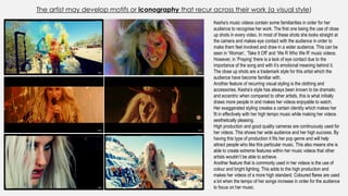 The artist may develop motifs or iconography that recur across their work (a visual style)
Kesha’s music videos contain some familiarities in order for her
audience to recognise her work. The first one being the use of close
up shots in every video. In most of these shots she looks straight at
the camera and makes eye contact with the audience in order to
make them feel involved and draw in a wider audience. This can be
seen in ‘Woman’, ‘Take It Off’ and ‘We R Who We R’ music videos.
However, in ‘Praying’ there is a lack of eye contact due to the
importance of the song and with it’s emotional meaning behind it.
The close up shots are a trademark style for this artist which the
audience have become familiar with.
Another feature of recurring visual styling is the clothing and
accessories. Kesha’s style has always been known to be dramatic
and eccentric when compared to other artists, this is what initially
draws more people in and makes her videos enjoyable to watch.
Her exaggerated styling creates a certain identity which makes her
fit in effectively with her high tempo music while making her videos
aesthetically pleasing.
High production and good quality cameras are continuously used for
her videos. This shows her wide audience and her high success. By
having this type of production it fits her pop genre and will help
attract people who like this particular music. This also means she is
able to create extreme features within her music videos that other
artists wouldn’t be able to achieve.
Another feature that is commonly used in her videos is the use of
colour and bright lighting. This adds to the high production and
makes her videos of a more high standard. Coloured flares are used
a lot when the tempo of her songs increase in order for the audience
to focus on her music.
 