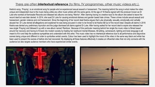 There are often intertextual reference (to films, TV programmes, other music videos etc.).
Kesha’s song, ‘Praying’, is an emotional song for people who’ve experienced sexual assault or harassment. The meaning behind the song is what makes the video
unique and independent due to the music being unlike any other music artists with the same genre. At the age of 18 Kesha signed with the producer known as Dr
Luke who worked at Kemosabe Records and released two albums one being ‘Warrior’. After claiming having no creative input to the album she asked to leave the
record deal but was later denied. In 2014, she sued Dr Luke for causing emotional distress and gender based hate crimes. These crimes include sexual assault and
harassment, gender violence and civil harassment. Since the beginning of her record deal Kesha argues that Luke physically, sexually, emotionally and verbally
abused her. Dr Luke denied all allegations and explained he was being accused in order to be forced to let Kesha fall out of the record deal. Despite all claims in 2016
Kesha was denied any preliminary injunction and the judge dismissed all claims against Dr Luke. After having waited for her record deal to expire she released her
new single ‘Praying’ and followed it up with a new album named ‘Rainbow’. Because of this particular meaning behind her single the music video is filmed based
around her recovery and having to fit back into modern society by healing her newfound mental illnesses. All editing, camerawork, lighting and body language is all
meant to fit in and help the audience sympathise and understand with this artist. This music video has no intertextual reference due to all performance and disjunctive
scenes being unique and different in order to symbolise certain events. Colour has been used to highlight the mood of the video in the same way black and white has
been used to present the scenes of before she had recovered. By displaying all these features effectively it creates an influential video that not only connects with the
audience but also targets audience members who have experienced similar events.
 