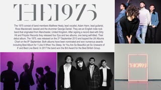 The 1975 consist of band members Matthew Healy, lead vocalist, Adam Hann, lead guitarist,
Ross Macdonald, bassist and the drummer George Daniel. They are an English indie rock
band that originated from Manchester, United Kingdom. After signing a record deal with Dirty
Hit and Polydor Records they released four Eps and two albums, one being self-titled. Their
debut album, The 1975, was released on the 2nd September 2013 and topped the UK Albums
Chart on the 8th September. Both albums have been nominated and won numerous awards
including Best Album for ‘I Like It When You Sleep, for You Are So Beautiful yet So Unaware of
It’ and Best Live Band. In 2017 the band won the Brit Award for the Best British Group.
 