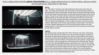 Music videos demonstrate genre characteristics (e.g. stage performance in metal videos, dance routine
for boy/girl band, aspiration in Hip Hop).
Lighting:
Dark lighting has been used throughout The 1975’s ‘The Sound’ music video. This has been
done to not only match the colour scheme but to also fit the indie rock genre. By doing this it
also attracts the right audience members and so results in the band building in their success.
Towards the end of the video bright lighting has been used inside the box so the audience can
see the shadows of the band members. This has been done as the audience no longer needs
to see their face in order to recognise them, their clothing and hair sets them apart. However,
at the start of the video bright lighting has been used inside the box in order for them clothing
to contrast against the white light so their faces would be clear to the audience. The face of the
head vocalist is the main focus throughout the music video, due to him being the face of the
band he is the only face audience members need to recognise. This is why the lighting is
brighter at the front of the box and not at the back where the other band members are. Lighting
has been used to make it aesthetically pleasing to watch.
Styling:
The 1975’s style in ‘The Sound’ music video matches the colour scheme of the video and
album – this makes it their trademark style. Each member of the bands clothing consists of a
black leather jacket, black top, black jeans and black shoes. By having the same black clothing
for each band member makes them all link, the only thing that sets them apart is there hair and
makeup. Through the use of black clothing it makes them contrast against the pink and white
lighting inside the box this makes them stand out and become the main focus on the music
video. This means the audience will be able to recognise them in their other pieces of work.
Their hair has been done deliberately in order for audience members to know who the head
vocalist is, Matty Healy. His hair is twice as big and black as everyone else’s. This makes him
the centre of attention especially with him at the front and the other members of the band
standing behind him. Their clothing and hair styling fits their indie rock genre and so will attract
the right audience members.
 