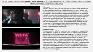 Music videos demonstrate genre characteristics (e.g. stage performance in metal videos, dance routine
for boy/girl band, aspiration in Hip Hop).
Performance:
Throughout The 1975’s ‘The Sound’ music video there are numerous scenes where the band
are performing inside a makeshift box. The illustrative genre of this song is typical for indie
rock music, by performing the song in the music video the band is able to send a message to
the audience thus creating a connection similar to a synthetic relationship. The performance
is typical for this kind of band, the placement of band members is the same as any other band
within the indie rock music genre. By doing this it attracts the right audience and builds their
success higher. Camera movements have been used effectively to represent the band
through the use of hand held care which creates an erratic image giving the idea of a concert
event. This amplifies the beat of the music and brings the audience’s attention to the song.
The shots used are mostly featured on Matty Healy, the head vocalist, due to him being
known as the face of the band. Editing, lighting and camerawork is all centred around this
individual to best represent their target audience.
Camerawork/Editing:
The editing used in The 1975’s ‘The Sound’ music video is very typical and simple which fits
nicely with the indie rock genre. The only editing used is cuts and shot reverse shot, these
have been used in order to make the visuals fit with the tempo of the music. By doing this it
brings the audience’s attention back to the song and makes the video much more enjoyable
to watch. Shot reverse shot has been done when the band members are looking at the
people within the music video, this makes it seem like a conversation is happening between
the two without any words being spoken. Camerawork has been used effectively with a lot of
different shots used in order for the audience to see many things at once. Camera sometimes
pans around the artists and in some parts filmed with a hand held. By doing this it makes the
audience feel involved with the music due to it moving in time with the beat. It also makes it
seem like more things are happening at once and so gives audience members a lot of things
to watch to make it more enjoyable.
 