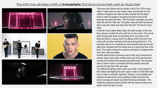 The artist may develop motifs or iconography that recur across their work (a visual style)
There are many factors that are similar in all of The 1975’s music
videos. Firstly, each one has a clear colour scheme that not only
matches throughout the video but also matches with the album
cover in order for people to recognise the colours and so will
associate the band with them. Their first album was black and white
which fits with the ‘Girls’ and ‘Chocolate’ video and then the second
album was pink, black and white which fits with ‘The Sound’ music
video.
In all their music videos Matty Healy, the head vocalist, is the main
focus where no matter the shot used he is in the centre. This can be
seen through each close up shot being of him and rarely of the
band and when in a group shot he is always at the front and in the
centre with the other members of the band being behind him. This
has been done as he is deemed as more attractive and has his own
style when compared with the others and so is set as the face of the
band. This makes it easier for audience members to recognise them
from other indie rock artists.
Another feature that is commonly used is their use of performance
scenes. Every music video contains some sort of lip synching that
consists of the whole band standing and performing. This has been
done in order to build a connection with the audience and build
success through their indie rock style.
The editing and lighting used is also very similar. In the majority of
their videos dark lighting has been used in order to fit with their style
and to create an authentic approach. Editing is very simplistic and
matches the beat of the music resulting in faster cuts when the
tempo increase and slower cuts when the tempo decreases. This
makes the audience become familiar with this style and become to
expect it with this type of music.
 