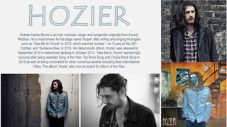 Andrew Hozier-Byrne is an Irish musician, singer and songwriter originally from County
Wicklow. He is most known for his stage name ‘Hozier’ after writing and singing hit singles
such as ‘Take Me to Church’ in 2013, which reached number 1 on iTunes on the 25th
October, and ‘Someone New’ in 2015. His debut studio album, Hozier, was released in
September 2014 in Ireland and globally in October 2014. ‘Take Me to Church’ earned high
success after being awarded Song of the Year, Top Rock Song and Choice Rock Song in
2015 as well as being nominated for other numerous awards including Best International
Video. The album, Hozier, also won an award for Album of the Year.
 