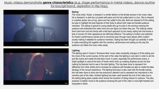 Music videos demonstrate genre characteristics (e.g. stage performance in metal videos, dance routine
for boy/girl band, aspiration in Hip Hop).
Styling:
The music artist, Hozier, is dressed in a similar fashion to the female actress in the music video.
He is dressed in a dark low cut jacket with jeans and his hair pulled back in a bun. She is dressed
in a leather jacket, low cut top, jeans and hair pulled to the side. Both are dressed to fit the setting
but also to highlight the best features of their body to attract both male and female audience
members. The styling is typical for young adults who go to pubs in the evening meaning the
audience will understand the video more and can figure out where they are. The clothing makes
them book look cool and trendy with a laid back approach by the messy styling hair that shows a
lack of concern for their appearance but still looks effective. The setting is modern and authentic
for Hozier’s performance scenes and is commonly seen through many places within modern
society making it relatable for audience members. Styling has been thought out carefully in order
to make everything link together with the narrative, performance and setting so this way the
audience can follow the music video easily.
Lighting:
The lighting used in Hozier’s ‘Someone New’ music video constantly changes to fit the setting and
the mood of the current scenes. At the start of the video the lighting is very dark in order to set the
pub like scene and create the laid back mood. In parts, especially the performance scene, a
bright spotlight is used at the back of Hozier which ends up creating shadows across his face
making his features hard to see in the dark lighting. This has been done to represent him
differently from other artists and to increase his audience with females but also to create the false
ideology of the concert experience. This lighting technique is also used with the female actress,
this has been done to show she has everyone’s attention and to represent her importance in the
narrative part of the video. Ambient lighting has been used towards the end of the video due to
the setting taking place outside which shows the transition of being indoors to outdoors. This also
presents a brighter mood to the audience showing this part of the video is more light-hearted and
enjoyable to watch.
 