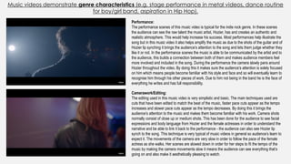 Music videos demonstrate genre characteristics (e.g. stage performance in metal videos, dance routine
for boy/girl band, aspiration in Hip Hop).
Camerawork/Editing:
The editing used in this music video is very simplistic and basic. The main techniques used are
cuts that have been edited to match the beat of the music, faster pace cuts appear as the tempo
increases and slower pace cuts appear as the tempo decreases. By doing this it brings the
audience’s attention to the music and makes them become familiar with his work. Camera shots
normally consist of close up or medium shots. This has been done for the audience to see facial
expressions and body language from Hozier and the female actresses in order to understand the
narrative and be able to link it back to the performance - the audience can also see Hozier lip
synch to the song. This technique is very typical of music videos in general so audience’s learn to
expect it. The movements of the camera are very slow in order to follow the pace of the female
actress as she walks. Her scenes are slowed down in order for her steps to fit the tempo of the
music by making the camera movements slow it means the audience can see everything that’s
going on and also make it aesthetically pleasing to watch.
Performance:
The performance scenes of this music video is typical for the indie rock genre. In these scenes
the audience can see the raw talent the music artist, Hozier, has and creates an authentic and
realistic atmosphere. This would help increase his success. Most performances help illustrate the
song but in this music video it also helps amplify the music as due to the shots of the guitar and of
Hozier lip synching it brings the audience’s attention to the song and lets them judge whether they
like it or not. In the performance scenes the music is able to be communicated by the artist and to
the audience, this builds a connection between both of them and makes audience members feel
more involved and included in the song. During the performance the camera slowly pans around
Hozier throughout the video. By doing this it makes sure the audience’s attention is solely focused
on him which means people become familiar with his style and face and so will eventually learn to
recognise him through his other pieces of work. Due to him not being in the band he is the face of
everything he writes and has full responsibility.
 