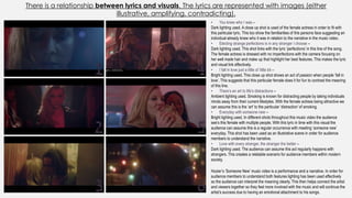 There is a relationship between lyrics and visuals. The lyrics are represented with images (either
illustrative, amplifying, contradicting).
1
6
5
4
3
2
• You knew who I was –
Dark lighting used. A close up shot is used of the female actress in order to fit with
this particular lyric. This too show the familiarities of this persons face suggesting an
individual already knew who it was in relation to the narrative in the music video.
• Electing strange perfections is in any stranger I choose –
Dark lighting used. This shot links with the lyric ‘perfections’ in this line of the song.
The female actress is dressed with no imperfections with the camera focusing on
her well made hair and make up that highlight her best features. This makes the lyric
and visual link effectively.
• I fall in love just a little ol’ little bit –
Bright lighting used. This close up shot shows an act of passion when people ‘fall in
love’. This suggests that this particular female does it for fun to contrast the meaning
of this line.
• There’s an art to life's distractions –
Ambient lighting used. Smoking is known for distracting people by taking individuals
minds away from their current lifestyles. With the female actress being attractive we
can assume this is the ‘art’ to the particular ‘distraction’ of smoking.
• Everyday with someone new –
Bright lighting used. In different shots throughout this music video the audience
see’s this female with multiple people. With this lyric in time with this visual the
audience can assume this is a regular occurrence with meeting ‘someone new’
everyday. This shot has been used as an illustrative scene in order for audience
members to understand the narrative.
• Love with every stranger, the stranger the better –
Dark lighting used. The audience can assume this act regularly happens with
strangers. This creates a relatable scenario for audience members within modern
society.
Hozier’s ‘Someone New’ music video is a performance and a narrative. In order for
audience members to understand both features lighting has been used effectively
so the audience can interpret the meaning clearly. This then helps connect the artist
and viewers together so they feel more involved with the music and will continue the
artist’s success due to having an emotional attachment to his songs.
 