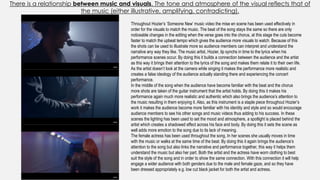There is a relationship between music and visuals. The tone and atmosphere of the visual reflects that of
the music (either illustrative, amplifying, contradicting).
Throughout Hozier’s ‘Someone New’ music video the mise en scene has been used effectively in
order for the visuals to match the music. The beat of the song stays the same so there are only
noticeable changes in the editing when the verse goes into the chorus, at this stage the cuts become
faster to match the upbeat tempo which gives the audience more visuals to watch. Because of this
the shots can be used to illustrate more so audience members can interpret and understand the
narrative any way they like. The music artist, Hozier, lip synchs in time to the lyrics when his
performance scenes occur. By doing this it builds a connection between the audience and the artist
as this way it brings their attention to the lyrics of the song and makes them relate it to their own life.
As the artist doesn’t look at the camera while singing it makes the performance more realistic and
creates a false ideology of the audience actually standing there and experiencing the concert
performance.
In the middle of the song when the audience have become familiar with the beat and the chorus
more shots are taken of the guitar instrument that the artist holds. By doing this it makes his
performance again much more realistic and authentic which also brings the audience’s attention to
the music resulting in them enjoying it. Also, as this instrument is a staple piece throughout Hozier’s
work it makes the audience become more familiar with his identity and style and so would encourage
audience members to see his other songs and music videos thus adding to his success. In these
scenes the lighting has been used to set the mood and atmosphere, a spotlight is placed behind the
artist which creates a shadowed effect across his face and body. By doing this it sets the scene as
well adds more emotion to the song due to its lack of meaning.
The female actress has been used throughout the song. In her scenes she usually moves in time
with the music or walks at the same time of the beat. By doing this it again brings the audience’s
attention to the song but also links the narrative and performance together, this way it helps them
understand the music but also her part. Both the artist and the actress have worn clothing to best
suit the style of the song and in order to show the same connection. With this connection it will help
engage a wider audience with both genders due to the male and female gaze, and so they have
been dressed appropriately e.g. low cut black jacket for both the artist and actress.
 