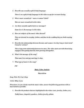 1. Describe any sexually explicit body language:
There is no explicit body language in this video except for two men kissing.
2. Who is more sexualized • men or women? Both?
Men are more sexualized in this video.
3. Are there sexually explicit lyrics or messages?
Same love is the message in this video.
4. How are subjects of the music video dressed?
They are dressed in everyday clothes, and then in the wedding they are both wearing
suits.
5. Describe the relationships between the men and women: Are they long or short term?
Casual or serious?
This a long term relationship between two men. The video starts out with them being
engaged, then getting married, then growing old together.
6. What³s the message of the song?
That same love and gay marriage is okay.
7. What type of music is the song?
pop
Music Video Analysis
Materialism
Song Title: We Can’t Stop
Artist: Miley Cyrus
Directions: As you closely watch the music video, answer the following questions with as
much detail as possible.
1. Describe the products that are highlighted in the video: (cars, jewelry, clothes, etc.)
Teddy bears, chapstick, speakers, clothes, jewelry, piñata
 