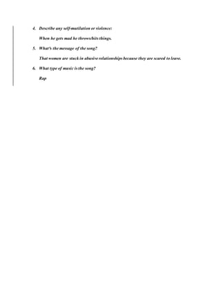4. Describe any self-mutilation or violence:
When he gets mad he throws/hits things.
5. What³s the message of the song?
That women are stuck in abusive relationships because they are scared to leave.
6. What type of music is the song?
Rap
 