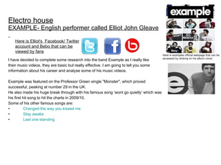 Electro house EXAMPLE- English performer called Elliot John Gleave   ,[object Object],[object Object],[object Object],[object Object],[object Object],[object Object],[object Object],[object Object],[object Object],[object Object],[object Object],Here is Elliot's  Facebook/ Twitter account and Bebo that can be viewed by fans Here is examples official webpage that can be accessed by clicking on his album cover.  