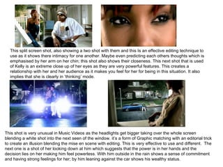 This split screen shot, also showing a two shot with them and this Is an effective editing technique to use as it shows there intimacy for one another. Maybe even predicting each others thoughts which is emphasised by her arm on her chin; this shot also shows their closeness. This next shot that is used of Kelly is an extreme close up of her eyes as they are very powerful features. This creates a relationship with her and her audience as it makes you feel for her for being in this situation. It also implies that she is clearly in ‘thinking’ mode.  This shot is very unusual in Music Videos as the headlights get bigger taking over the whole screen blending a white shot into the next seen of the window. it’s a form of Graphic matching with an editorial trick to create an illusion blending the mise en scene with editing.  This is very effective to use and different.  The next one is a shot of her looking down at him which suggests that the power is in her hands and the decision lies on her making him feel powerless. With him outside in the rain shows a sense of commitment and having strong feelings for her; by him leaning against the car shows his wealthy status.  