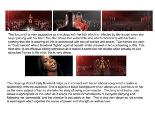 This long shot is very suggestive as she plays with her hair which is reflected by the issues when she says ”playing with her hair”; this also shows her vulnerable side which contradicts with her latex clothing that she is wearing as this is associated with sexual desires and power. Two frames are used in "Commander" where Rowland "fights" against herself, whilst dressed in two contrasting outfits. This next shot  is an effective editing technique as it makes it seem like her double when actually its just using two frames in the shot; this is very clever.  This close up shot of Kelly Rowland helps us to connect with her emotional song which creates a relationship with the audience. She is against a black background which allows us to just focus on her as the main subject of her as she tells her story of being a commander.  This long shot that is used allows is appropriate in this video as it keeps the social circumstances of everyone partying and following her ‘commands’ and the attention is not solely on her.  This is also very clever as red smoke is used again which signifies the sense of power and strength as well as love.  