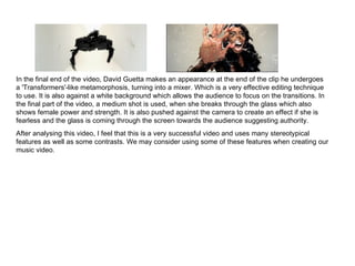 In the final end of the video, David Guetta makes an appearance at the end of the clip he undergoes a 'Transformers'-like metamorphosis, turning into a mixer. Which is a very effective editing technique to use. It is also against a white background which allows the audience to focus on the transitions. In the final part of the video, a medium shot is used, when she breaks through the glass which also shows female power and strength. It is also pushed against the camera to create an effect if she is fearless and the glass is coming through the screen towards the audience suggesting authority. After analysing this video, I feel that this is a very successful video and uses many stereotypical features as well as some contrasts. We may consider using some of these features when creating our music video.  
