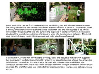 In this music video we are first introduced with an establishing shot which is used to set the scene. The hiding between the tree creates a mysterious effect to see what is behind it.  We are then shown a friendly atmosphere whereby everyone knows each other, kind and friendly place to be. This is influenced by the young child on a bike surrounding by people in a safe environment. Copy is used also to set the scene between the two characters to show who the dilemma is between.  This is not used commonly in any music videos anymore as it looks slightly unprofessional.   In the next shot, we are then introduced to a ‘young’, ‘sexy’ and ‘seductive’ female which suggests that she maybe in conflict with another girl by showing her sexual influences. We are then shown the two characters names from opposite sides of the road, which shows that there will be a love connection between them; this is also shown between them both sitting on the step of a house shows alikeness. The bright font used also relates to their target audience of young people as bright, young and fun.  