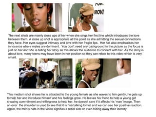 The next shots are mainly close ups of her when she sings her first line which introduces the love between them. A close up shot is appropriate at this point as she admitting the sexual connections they have. Her eyes suggest intimacy and love with her fragile lips.  Her hat also emphasises her innocence where males are dominant.  You don’t need any background in the picture as the focus is just on her and she is telling her story so this allows the audience to connect with her. As the story is about love, many teens may have been in her position so they can relate to this video which is very smart. This medium shot shows he is attracted to the young female as she waves to him gently, he gets up to help her and introduce himself and his feelings grow. He leaves his friend to help a young girl showing commitment and willingness to help her; he doesn’t care if it affects his ‘man’ image. Then an over  the shoulder is used to see that it is him talking to her and we can see her positive reaction. Again, the men’s hats in the video signifies a rebel side or even hiding away their identity. 