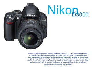 Nikon
                              D3000




 When completing the subsidiary tasks required for our A2 coursework which
  consisted of a promotional poster and DVD album cover I used the Nikon
D3000 mainly due to the fact that the camera produced images of rather high
quality therefore it was only logical to use this ideal piece of media technology
   as I want my work to look as professional as possible with the available
                       equipment provided by the school.
 