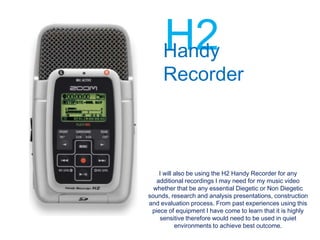 H2
     Handy
     Recorder



    I will also be using the H2 Handy Recorder for any
   additional recordings I may need for my music video
  whether that be any essential Diegetic or Non Diegetic
sounds, research and analysis presentations, construction
and evaluation process. From past experiences using this
 piece of equipment I have come to learn that it is highly
    sensitive therefore would need to be used in quiet
           environments to achieve best outcome.
 