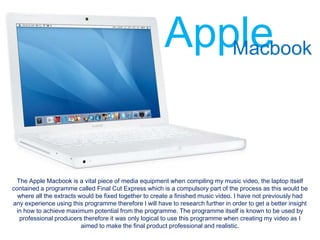 Apple
                                                           Macbook




 The Apple Macbook is a vital piece of media equipment when compiling my music video, the laptop itself
contained a programme called Final Cut Express which is a compulsory part of the process as this would be
  where all the extracts would be fixed together to create a finished music video. I have not previously had
any experience using this programme therefore I will have to research further in order to get a better insight
 in how to achieve maximum potential from the programme. The programme itself is known to be used by
  professional producers therefore it was only logical to use this programme when creating my video as I
                          aimed to make the final product professional and realistic.
 