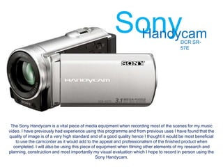 Sony
                                                         Handycam                          DCR SR-
                                                                                           57E




 The Sony Handycam is a vital piece of media equipment when recording most of the scenes for my music
video. I have previously had experience using this programme and from previous uses I have found that the
quality of image is of a very high standard and of a good quality hence I thought it would be most beneficial
    to use the camcorder as it would add to the appeal and professionalism of the finished product when
   completed. I will also be using this piece of equipment when filming other elements of my research and
planning, construction and most importantly my visual evaluation which I hope to record in person using the
                                                Sony Handycam.
 