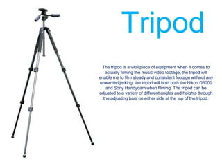 Tripod
 The tripod is a vital piece of equipment when it comes to
   actually filming the music video footage, the tripod will
enable me to film steady and consistent footage without any
unwanted jerking, the tripod will hold both the Nikon D3000
   and Sony Handycam when filming. The tripod can be
adjusted to a variety of different angles and heights through
  the adjusting bars on either side at the top of the tripod.
 