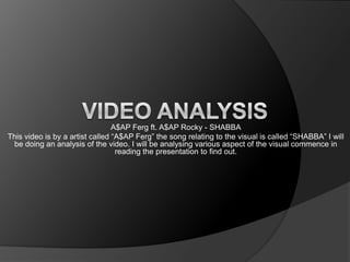 A$AP Ferg ft. A$AP Rocky - SHABBA
This video is by a artist called “A$AP Ferg” the song relating to the visual is called “SHABBA” I will
be doing an analysis of the video. I will be analysing various aspect of the visual commence in
reading the presentation to find out.
 