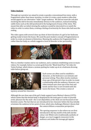 Video Analysis<br />Through our narrative we aimed to create a parody a conventional love story, with a fragmented rather than linear storyline, in order to create a post-modern video that would appeal to our alternative “indie” target audience.  We did not want the sub-plot involving the doll to become immediately obvious to the audience, instead including subtle hints such as the doll positioned in the background of many of the shots. This meant that after an initial viewing the audience would be interested to re-watch the video in order to notice them, creating a feeling of exclusivity for those who had seen the ending.<br />The video opens with several close-up shots of short duration of a girl in her bedroom getting ready to leave the house. We used the post-modern concept of fragmentation in order to create an element of distortion. Showing the audience her fragmented form rather than her body as a whole suggests a level of disorder to her personality.<br />This is a familiar routine and to our audience, and a common establishing scene in music videos. For example, below is a screen grab from the “Black Eyed Peas” hit video for ‘Gotta Feeling’, which shows a woman putting her make-up on at a bedroom dressing table before going out.<br />Such scenes are often used to establish a character, as the bedroom is an intimate and personal setting. They often involve medium-close-ups of the person’s face in order to create a relationship with the audience. However, our video instead uses close-ups of her feet and hands and her face is not revealed until she leaves the house. This creates a sense of mystery around her character.  <br />Although the use close-ups of the girl’s body support Laura Mulvey’s theory (1975)-which claims that the female body is displayed for the male gaze in order to provide erotic pleasure for the male- she is not objectified, as the shots are not focussed on her feminine assets. The fact that we are introduced to her character before the boy initially orientates the audience to her point of view, which also challenges Mulvey’s theory that the camera follows a masculine perspective. <br />The opening sequence is also where we are first introduced to the key motifs of the doll and the colour red. Whilst red is traditionally symbolic of danger, as a toy it suggests innocence to the audience and makes the teenage girl appear childish, providing the first hint to the audience that the girl is not as conventional as her fashionable hair and clothing would suggest. The doll is subtly placed into many of the shots throughout the video, so that its presence is not immediately obvious to the viewer but becomes more apparent as the video progresses.<br />We also included the colour red throughout the video, as this colour suggests imminent danger.<br />We used an over-the-shoulder shot of the girl reading a book with pictures of dolls in order to suggest her childish nature.<br />This long-shot of the boy standing above the girl as he approaches her puts her at an inferior level and implies that she is in a weaker position than the boy, which is a typical representation of a female character.<br />This high-angle shot of the girl looking up also reaffirms her vulnerability and innocence, putting the audience into a false sense of security a subversion of her true character and manipulative nature.<br />Through the development of their relationship, we used stereotypical scenarios such as the boy giving the girl a flower, a picnic in the park and a candlelit dinner; in order to present their relationship perfect, almost cliché.<br />However, the cuts between the linear storyline and the more sinister reality of the girl cutting out pictures of her and the doll and sticking them on her wall create a fragmented, post-modern effect which tells the audience that this is not a normal relationship. We also used the contrast between the light outdoors of the park and the low-key lighting of the girl’s room. <br />As the narrative progresses, it becomes more fragmented in order to suggest the girl’s chaotic state-of-mind and the increasing distant between the reality and the disturbing plot of the girl’s obsession. The audience are able to observe the subtle changes to the boy’s appearance, as the girl manipulates him into like the doll, demonstrated through a mid-shot of her spiking up his hair and another mid-shot of her giving him a red tee-shirt as a present. Although his transformation may not be immediately obvious to the audience, the flashbacks during the boy’s realisation demonstrate this transition.<br />We used a series of short match-cuts to show the boy ascending the stairs into darkness, a common technique used in horror films, which created a disorderly atmosphere in order to warn the audience about the impending danger.  When the boy enters the girl’s bedroom and discovers the doll, we used low-key incandescent lighting in order to create a red effect, which highlighted the colour of the boy’s tee-shirt and created an atmosphere of danger. <br />We also used hand-held camera in order to create a shaky effect which would reflect the boy’s confusion and lack of control over his situation as the realisation dawns upon him and build tension, as this technique is often used in horror films such as the Blair Witch project (1999.) This contrasts with previous scenes involving the boy where we used a tripod, so this change demonstrates the coming together of the two storylines, as the boy is plunged into the sinister reality of the situation,<br />We used corresponding over-the-shoulder shot from the doll’s and boy’s perspective, in order to show the similarity between them. The shot from the doll’s perspective also has a voyeuristic quality and emphasises the boy’s vulnerability, as he is unaware that he is being observed.<br />As the boy comes to terms with the girl’s obsession with the doll we incorporated flashbacks and used a fast paced cutting rhythm in order to demonstrate the significance of the doll to the audience.<br />We used a close-up of the boy’s face as he stares into the wardrobe to show his fear and helplessness. We used dramatic irony, placing the audience in a position of power, as they are able to see the threat of the girl hovering just behind his shoulder.<br />This shot showing three boys also wearing red tee-shirts standing in darkness insider her wardrobe is both a comedic and disturbing image. This shot combined with the sequence of her leaving the house and walking along the same road again suggest that the story is a continuous cycle.<br />In the final shot the audience become involved in the narrative, as the girl looks up into the camera, smiling sweetly and mouthing “hi” to the viewer, suggesting that they are the next victim.<br />