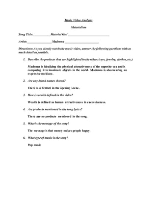 Music Video Analysis
Materialism
Song Title: ___________Material Girl ___________________________
Artist: ________________Madonna ______________________
Directions: As you closely watch the music video, answer the following questions with as
much detail as possible.
1. Describe the products that are highlighted in the video: (cars, jewelry, clothes, etc.)
Madonna is idealizing the physical attractiveness of the opposite sex and is
comparing it to inanimate objects in the world. Madonna is also wearing an
expensive necklace.
2. Are any brand names shown?
There is a Ferrari in the opening scene.
3. How is wealth defined in the video?
Wealth is defined as human attractiveness in excessiveness.
4. Are products mentioned in the song lyrics?
There are no products mentioned in the song.
5. What³s the message of the song?
The message is that money makes people happy.
6. What type of music is the song?
Pop music
 