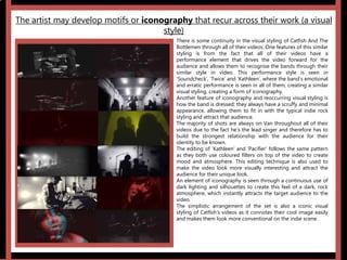 The artist may develop motifs or iconography that recur across their work (a visual
style)
‘Ordinary’ ‘Cruel’
There is some continuity in the visual styling of Catfish And The
Bottlemen through all of their videos. One features of this similar
styling is from the fact that all of their videos have a
performance element that drives the video forward for the
audience and allows them to recognise the bands through their
similar style in video. This performance style is seen in
‘Soundcheck’, ‘Twice’ and ‘Kathleen’, where the band’s emotional
and erratic performance is seen in all of them, creating a similar
visual styling, creating a form of iconography.
Another feature of iconography and reoccurring visual styling is
how the band is dressed; they always have a scruffy and minimal
appearance, allowing them to fit in with the typical indie rock
styling and attract that audience.
The majority of shots are always on Van throughout all of their
videos due to the fact he’s the lead singer and therefore has to
build the strongest relationship with the audience for their
identity to be known.
The editing of ‘Kathleen’ and ‘Pacifier’ follows the same pattern
as they both use coloured filters on top of the video to create
mood and atmosphere. This editing technique is also used to
make the video look more visually interesting and attract the
audience for their unique look.
An element of iconography is seen through a continuous use of
dark lighting and silhouettes to create this feel of a dark, rock
atmosphere, which instantly attracts the target audience to the
video.
The simplistic arrangement of the set is also a iconic visual
styling of Catfish’s videos as it connotes their cool image easily
and makes them look more conventional on the indie scene.
 