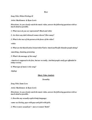 Race
Song Title: White Privilege II
Artist: Macklemore & Ryan Lewis
Directions: As you closely watch the music video, answer the following questions with as
much detail as possible.
1. What races do you see represented? Black and white
2. Are there any dark skinned women shown? How many?
3. What is the race of the person at the focus of the video?
-white
4. What are the black/Latino/Asian/white/Native American/Pacific Islander people doing?
-marching, chanting, protesting
5. What³s the message of the song?
-America is supposed to be free, but are we really. And that people easily get offended in
todays society.
6. What type of music is the song?
-hiphop
Music Video Analysis
Sexuality
Song Title: Same Love
Artist: Macklemore & Ryan Lewis
Directions: As you closely watch the music video, answer the following questions with as
much detail as possible.
1. Describe any sexually explicit body language:
-same sex kissing, guys with guys and girls with girls.
2. Who is more sexualized • men or women? Both?
 