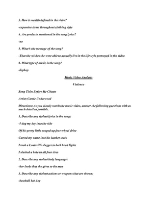 3. How is wealth defined in the video?
-expensive items throughout clothing style
4. Are products mentioned in the song lyrics?
-no
5. What³s the message of the song?
-That she wishes she were able to actually live in the life style portrayed in the video
6. What type of music is the song?
-hiphop
Music Video Analysis
Violence
Song Title: Before He Cheats
Artist: Carrie Underwood
Directions: As you closely watch the music video, answer the following questions with as
much detail as possible.
1. Describe any violent lyrics in the song:
-I dug my key into the side
Of his pretty little souped-up four-wheel drive
Carved my name into his leather seats
I took a Louisville slugger to both head lights
I slashed a hole in all four tires
2. Describe any violent body language:
-her looks that she gives to the man
3. Describe any violent actions or weapons that are shown:
-baseball bat, key
 