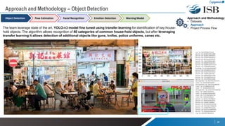 The team leverage state of the art, YOLO-v3 model fine tuned using transfer learning for identification of key house-
hold objects. The algorithm allows recognition of 80 categories of common house-hold objects, but after leveraging
transfer learning it allows detection of additional objects like guns, knifes, police uniforms, canes etc.
10
Approach and Methodology
• Datasets
• Approach
• Project Process Flow
Approach and Methodology – Object Detection
Object Detection Pose Estimation Emotion DetectionFacial Recognition Warning Model
- YOLO itself provides real-time speed by using
a single 106 layer NN-framework which divides
the image into regions and predicts bounding
boxes and probabilities for each region. These
bounding boxes are weighted by the predicted
probabilities to come up with labels
(All layers Frozen)
(Features extracted for
each image)
(CNN Classifier)
Input: Image
Improved
identification for Guns
& Knifes
 