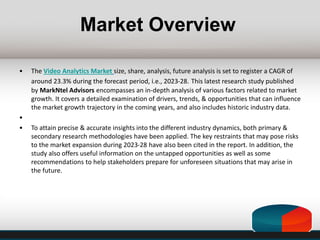 Market Overview
• The Video Analytics Market size, share, analysis, future analysis is set to register a CAGR of
around 23.3% during the forecast period, i.e., 2023-28. This latest research study published
by MarkNtel Advisors encompasses an in-depth analysis of various factors related to market
growth. It covers a detailed examination of drivers, trends, & opportunities that can influence
the market growth trajectory in the coming years, and also includes historic industry data.
•
• To attain precise & accurate insights into the different industry dynamics, both primary &
secondary research methodologies have been applied. The key restraints that may pose risks
to the market expansion during 2023-28 have also been cited in the report. In addition, the
study also offers useful information on the untapped opportunities as well as some
recommendations to help stakeholders prepare for unforeseen situations that may arise in
the future.
 