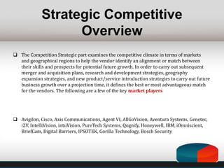 Strategic Competitive
Overview
 The Competition Strategic part examines the competitive climate in terms of markets
and geographical regions to help the vendor identify an alignment or match between
their skills and prospects for potential future growth. In order to carry out subsequent
merger and acquisition plans, research and development strategies, geography
expansion strategies, and new product/service introduction strategies to carry out future
business growth over a projection time, it defines the best or most advantageous match
for the vendors. The following are a few of the key market players
 Avigilon, Cisco, Axis Communications, Agent VI, AllGoVision, Aventura Systems, Genetec,
i2V, IntelliVision, intuVision, PureTech Systems, Qognify, Honeywell, IBM, iOmniscient,
BriefCam, Digital Barriers, IPSOTEK, Gorilla Technology, Bosch Security
 