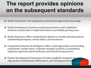  Market Penetration: The leading firms provide thorough market knowledge.
 Market Development: Examines market penetration in well-established
industries and provides in-depth information on profitable growing areas.
 Market Expansion: Offers comprehensive details on recently released products,
underdeveloped regions, current affairs, and investments
 Competitive Evaluation & Intelligence: Offers a thorough analysis of the leading
corporations' market shares, corporate strategies, products, accreditations,
regulatory approvals, patent landscape, and manufacturing prowess.
 Product Development & Innovation: Provides insightful viewpoints on cutting-
edge product developments, R&D projects, and emerging technologies
The report provides opinions
on the subsequent standards
 