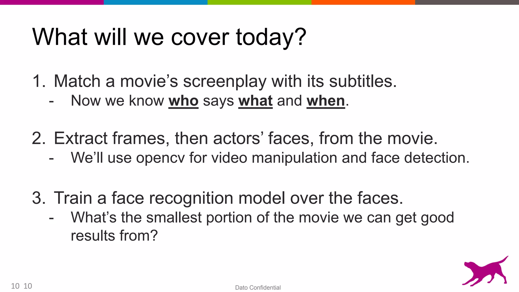 Dato Confidential10
What will we cover today?
1. Match a movie’s screenplay with its subtitles.
- Now we know who says what and when.
2. Extract frames, then actors’ faces, from the movie.
- We’ll use opencv for video manipulation and face detection.
3. Train a face recognition model over the faces.
- What’s the smallest portion of the movie we can get good
results from?
10
 